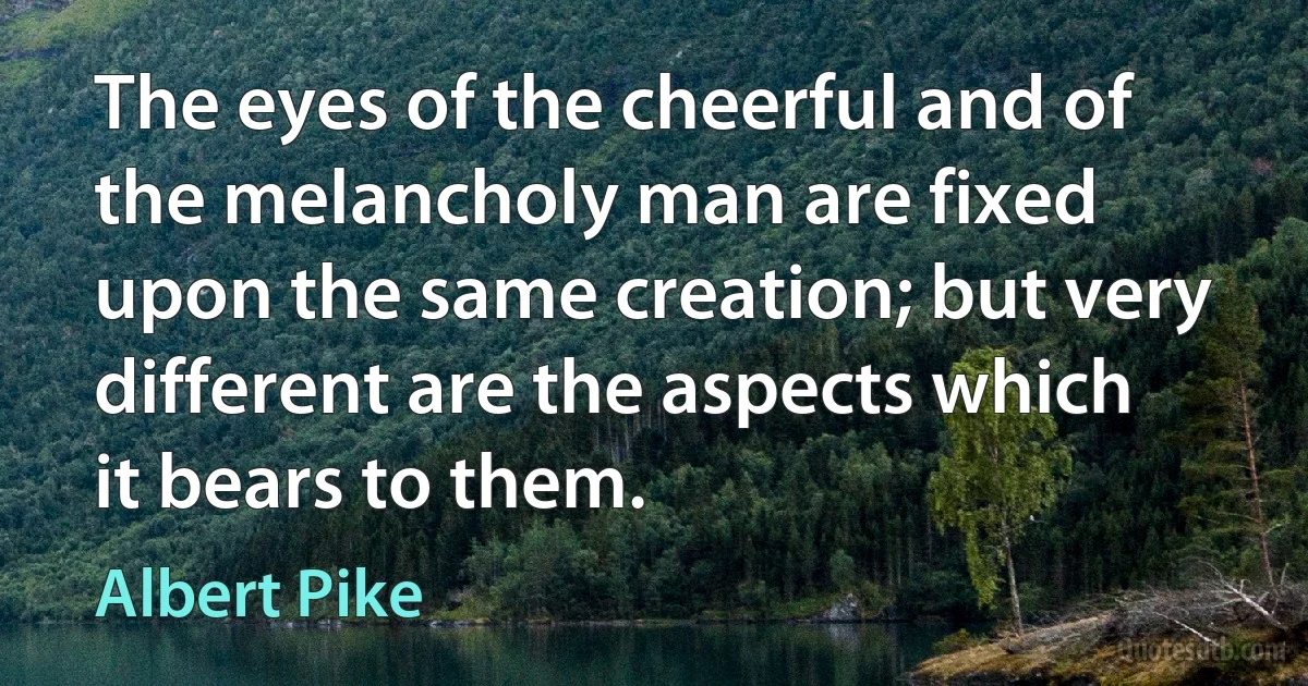 The eyes of the cheerful and of the melancholy man are fixed upon the same creation; but very different are the aspects which it bears to them. (Albert Pike)