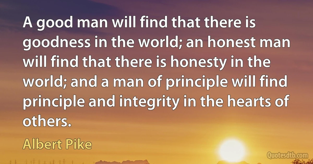 A good man will find that there is goodness in the world; an honest man will find that there is honesty in the world; and a man of principle will find principle and integrity in the hearts of others. (Albert Pike)