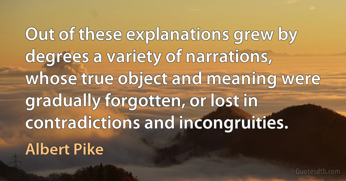 Out of these explanations grew by degrees a variety of narrations, whose true object and meaning were gradually forgotten, or lost in contradictions and incongruities. (Albert Pike)