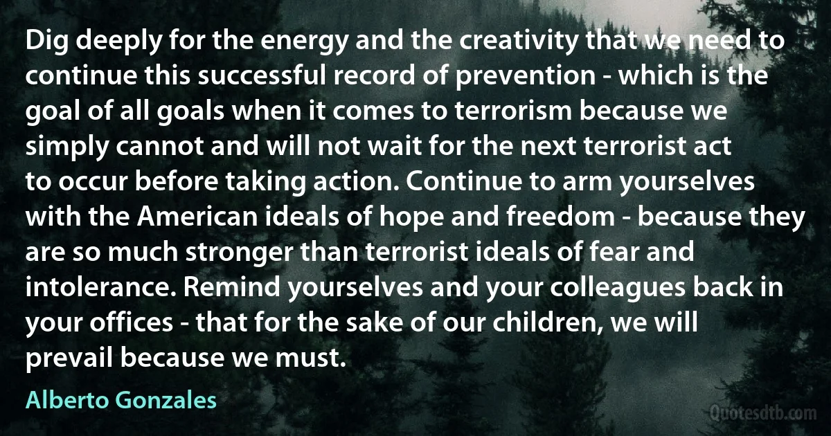 Dig deeply for the energy and the creativity that we need to continue this successful record of prevention - which is the goal of all goals when it comes to terrorism because we simply cannot and will not wait for the next terrorist act to occur before taking action. Continue to arm yourselves with the American ideals of hope and freedom - because they are so much stronger than terrorist ideals of fear and intolerance. Remind yourselves and your colleagues back in your offices - that for the sake of our children, we will prevail because we must. (Alberto Gonzales)