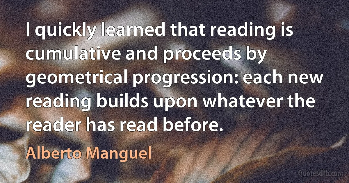 I quickly learned that reading is cumulative and proceeds by geometrical progression: each new reading builds upon whatever the reader has read before. (Alberto Manguel)