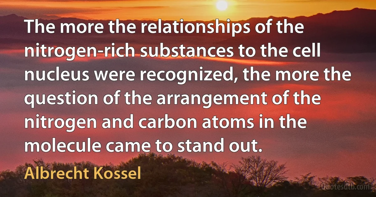 The more the relationships of the nitrogen-rich substances to the cell nucleus were recognized, the more the question of the arrangement of the nitrogen and carbon atoms in the molecule came to stand out. (Albrecht Kossel)