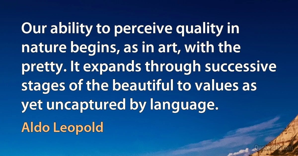 Our ability to perceive quality in nature begins, as in art, with the pretty. It expands through successive stages of the beautiful to values as yet uncaptured by language. (Aldo Leopold)