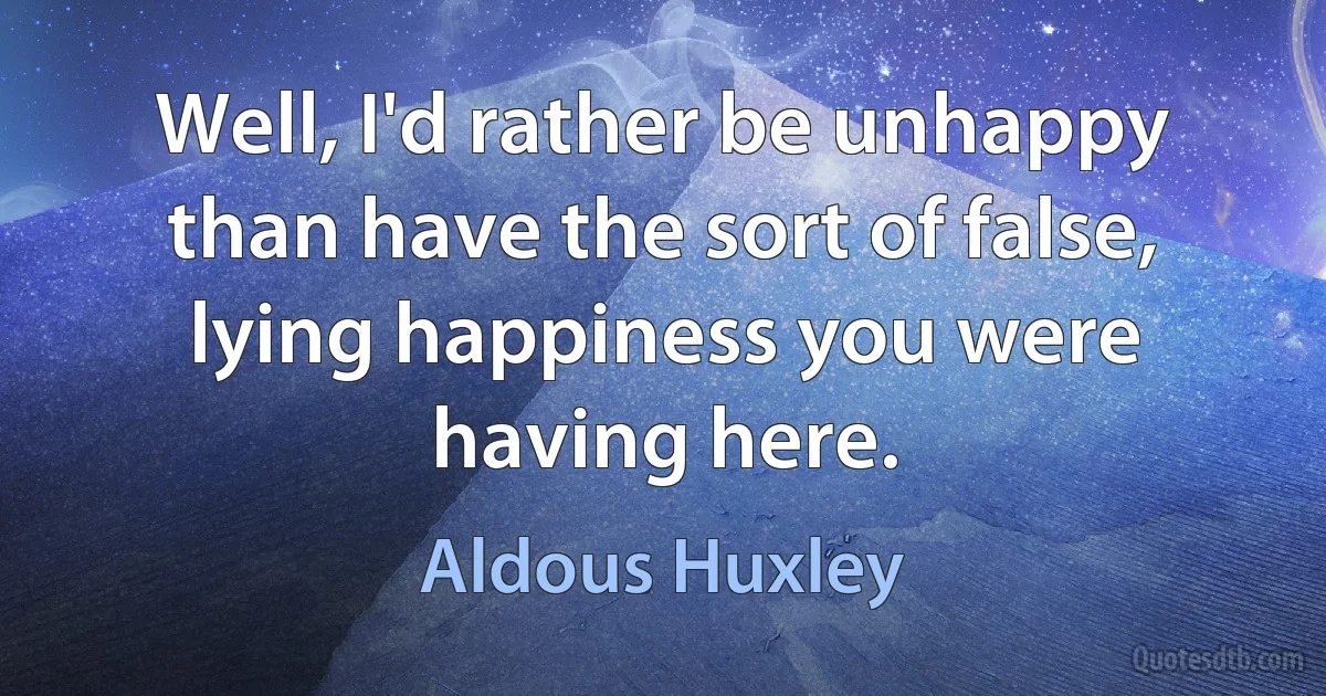 Well, I'd rather be unhappy than have the sort of false, lying happiness you were having here. (Aldous Huxley)