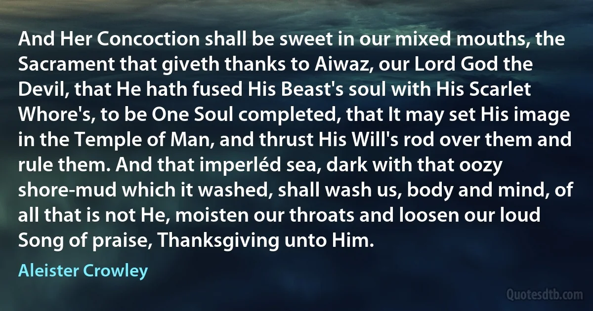 And Her Concoction shall be sweet in our mixed mouths, the Sacrament that giveth thanks to Aiwaz, our Lord God the Devil, that He hath fused His Beast's soul with His Scarlet Whore's, to be One Soul completed, that It may set His image in the Temple of Man, and thrust His Will's rod over them and rule them. And that imperléd sea, dark with that oozy shore-mud which it washed, shall wash us, body and mind, of all that is not He, moisten our throats and loosen our loud Song of praise, Thanksgiving unto Him. (Aleister Crowley)