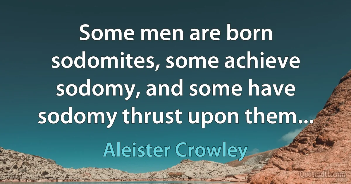 Some men are born sodomites, some achieve sodomy, and some have sodomy thrust upon them... (Aleister Crowley)