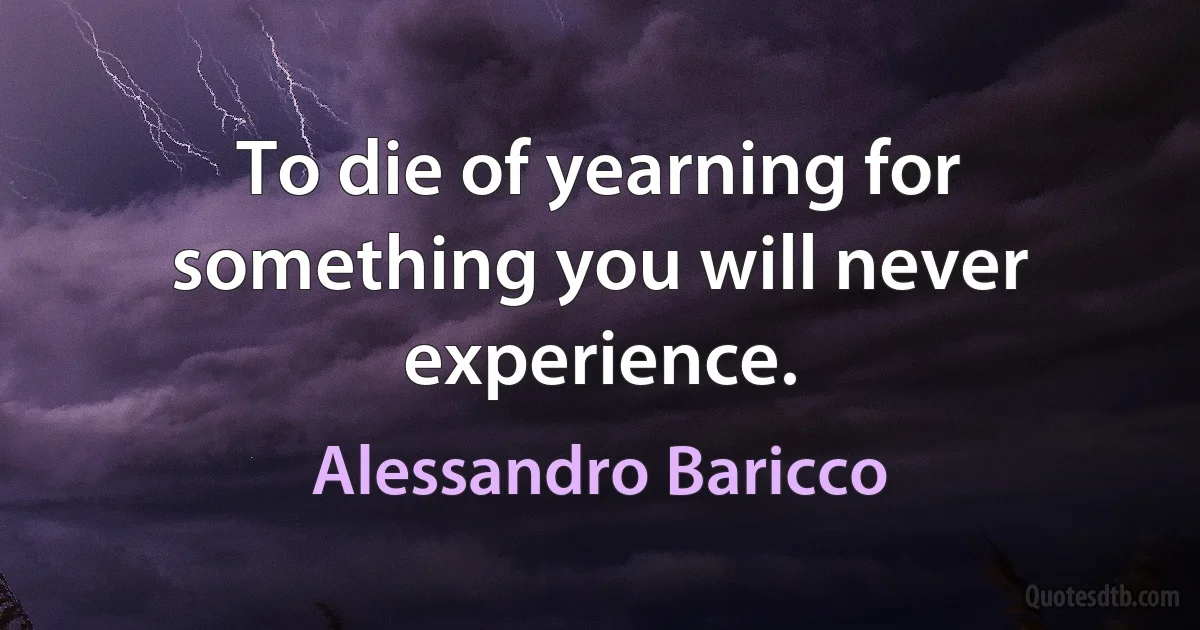 To die of yearning for something you will never experience. (Alessandro Baricco)