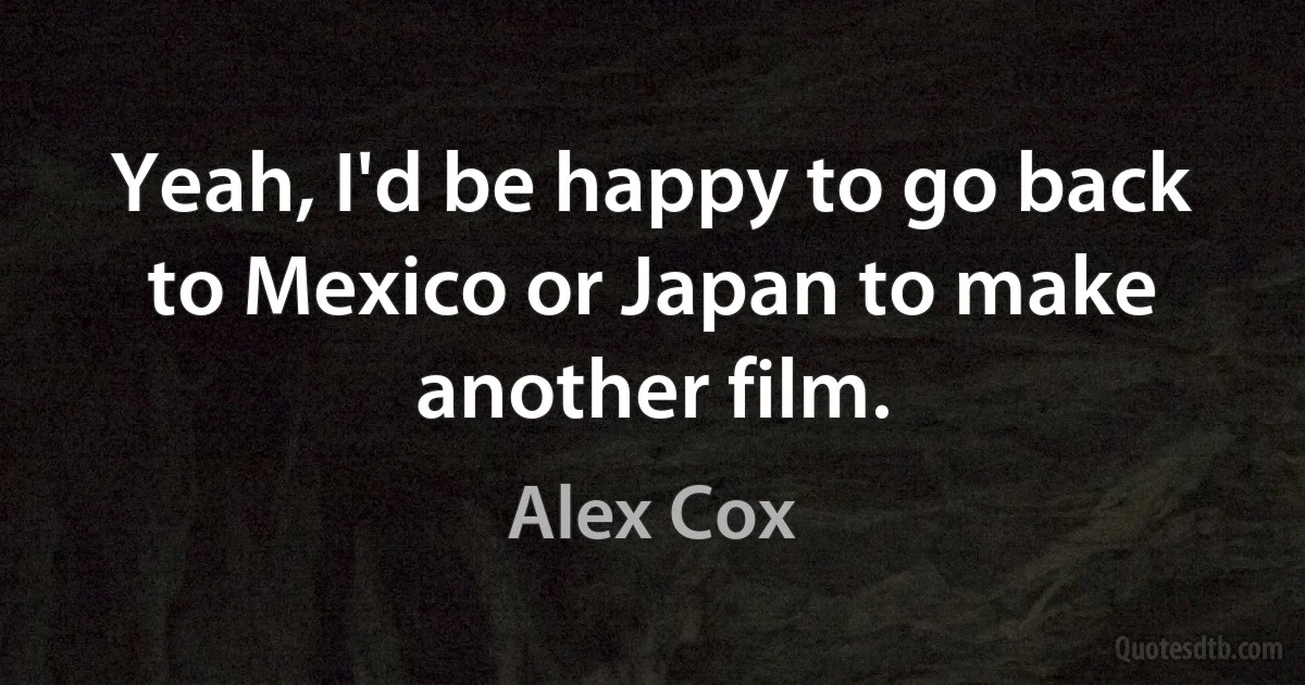 Yeah, I'd be happy to go back to Mexico or Japan to make another film. (Alex Cox)