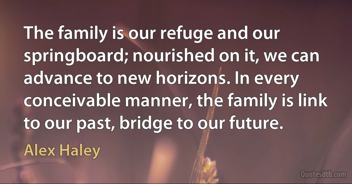 The family is our refuge and our springboard; nourished on it, we can advance to new horizons. In every conceivable manner, the family is link to our past, bridge to our future. (Alex Haley)