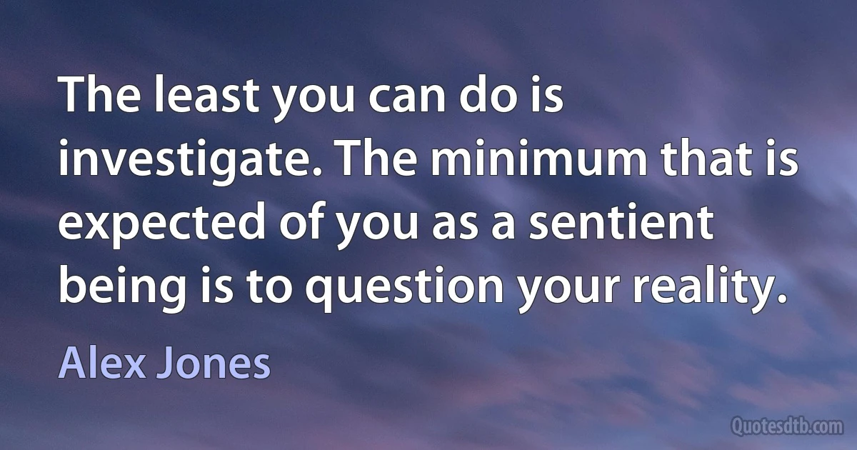 The least you can do is investigate. The minimum that is expected of you as a sentient being is to question your reality. (Alex Jones)