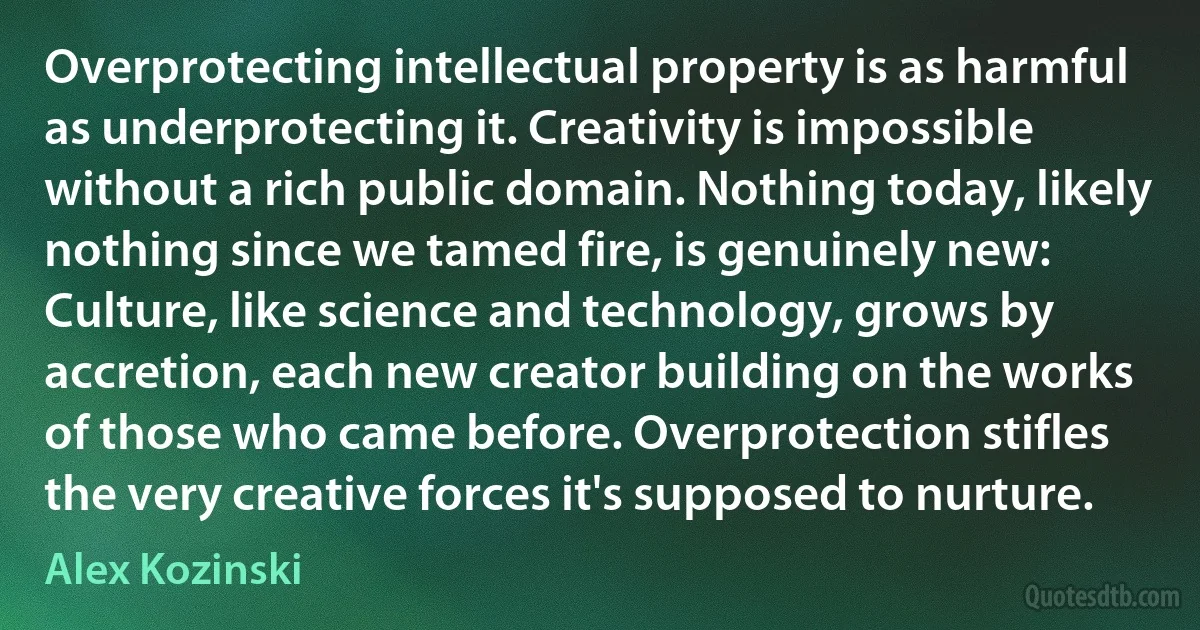 Overprotecting intellectual property is as harmful as underprotecting it. Creativity is impossible without a rich public domain. Nothing today, likely nothing since we tamed fire, is genuinely new: Culture, like science and technology, grows by accretion, each new creator building on the works of those who came before. Overprotection stifles the very creative forces it's supposed to nurture. (Alex Kozinski)