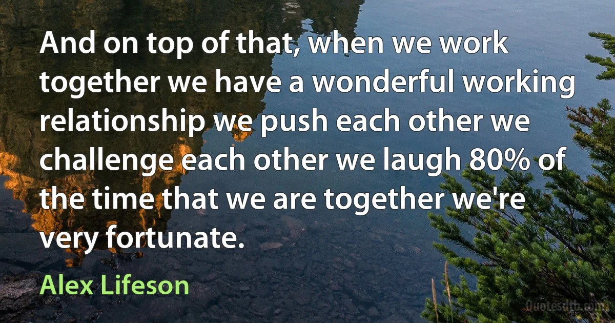 And on top of that, when we work together we have a wonderful working relationship we push each other we challenge each other we laugh 80% of the time that we are together we're very fortunate. (Alex Lifeson)