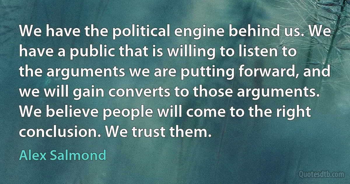 We have the political engine behind us. We have a public that is willing to listen to the arguments we are putting forward, and we will gain converts to those arguments. We believe people will come to the right conclusion. We trust them. (Alex Salmond)