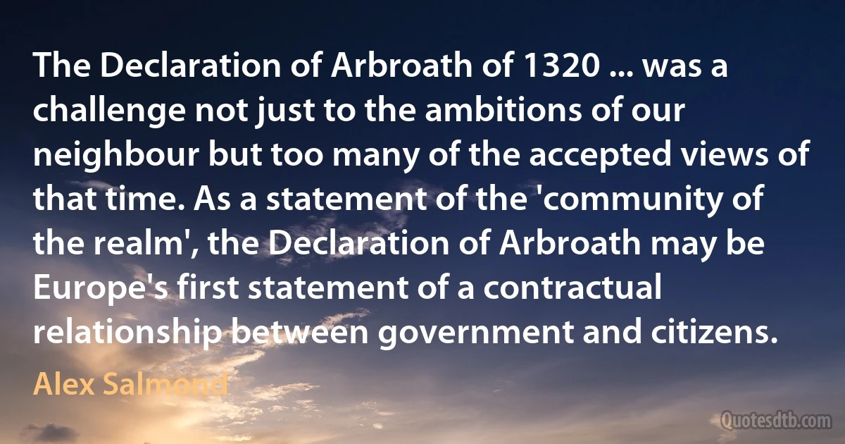 The Declaration of Arbroath of 1320 ... was a challenge not just to the ambitions of our neighbour but too many of the accepted views of that time. As a statement of the 'community of the realm', the Declaration of Arbroath may be Europe's first statement of a contractual relationship between government and citizens. (Alex Salmond)