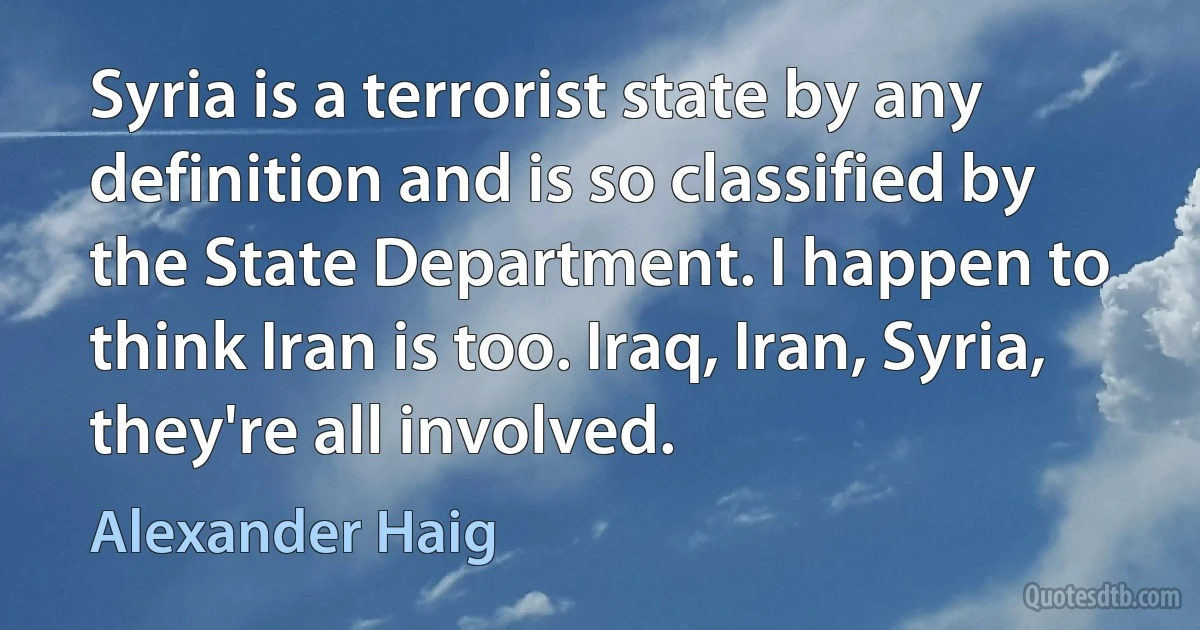 Syria is a terrorist state by any definition and is so classified by the State Department. I happen to think Iran is too. Iraq, Iran, Syria, they're all involved. (Alexander Haig)