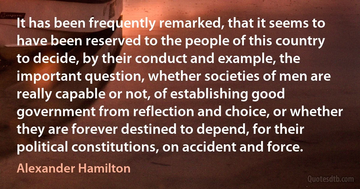 It has been frequently remarked, that it seems to have been reserved to the people of this country to decide, by their conduct and example, the important question, whether societies of men are really capable or not, of establishing good government from reflection and choice, or whether they are forever destined to depend, for their political constitutions, on accident and force. (Alexander Hamilton)