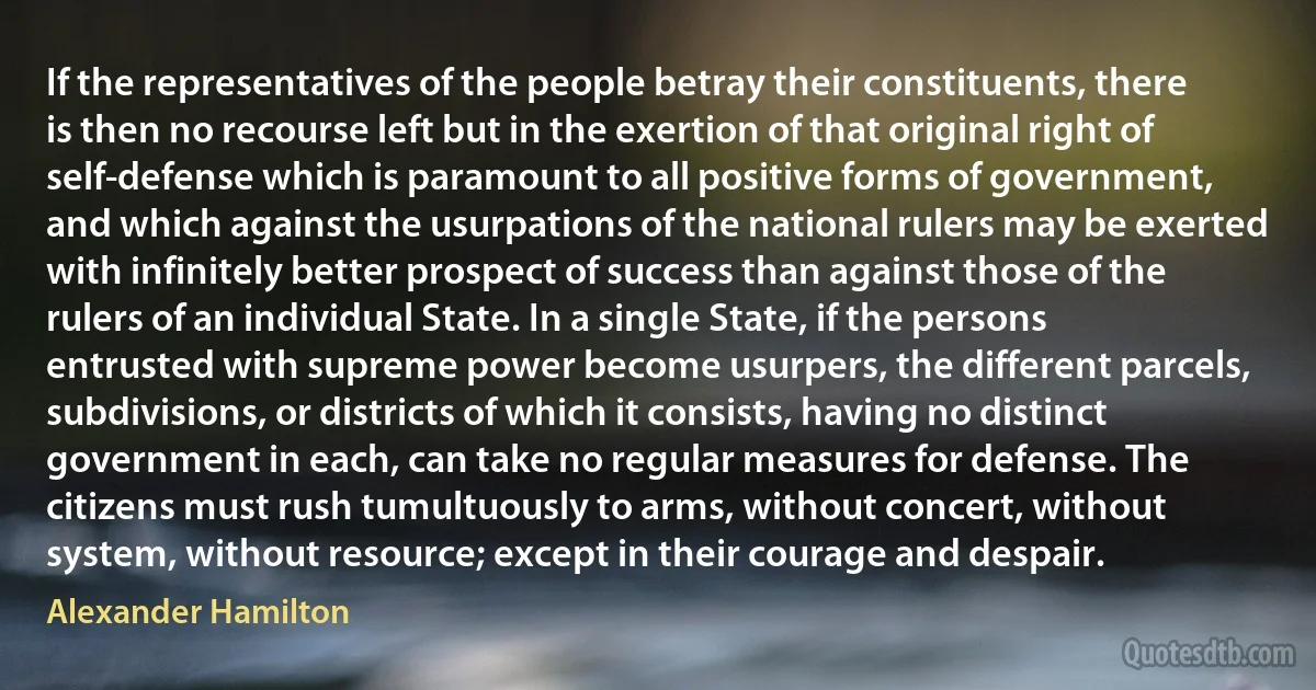 If the representatives of the people betray their constituents, there is then no recourse left but in the exertion of that original right of self-defense which is paramount to all positive forms of government, and which against the usurpations of the national rulers may be exerted with infinitely better prospect of success than against those of the rulers of an individual State. In a single State, if the persons entrusted with supreme power become usurpers, the different parcels, subdivisions, or districts of which it consists, having no distinct government in each, can take no regular measures for defense. The citizens must rush tumultuously to arms, without concert, without system, without resource; except in their courage and despair. (Alexander Hamilton)