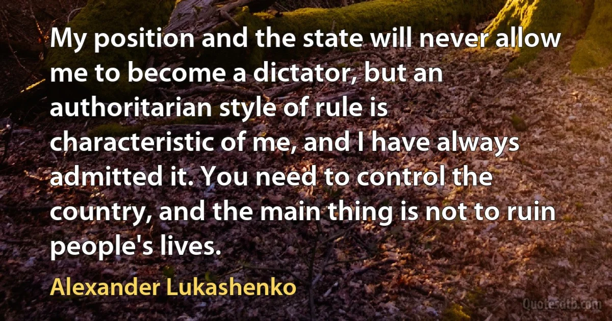 My position and the state will never allow me to become a dictator, but an authoritarian style of rule is characteristic of me, and I have always admitted it. You need to control the country, and the main thing is not to ruin people's lives. (Alexander Lukashenko)