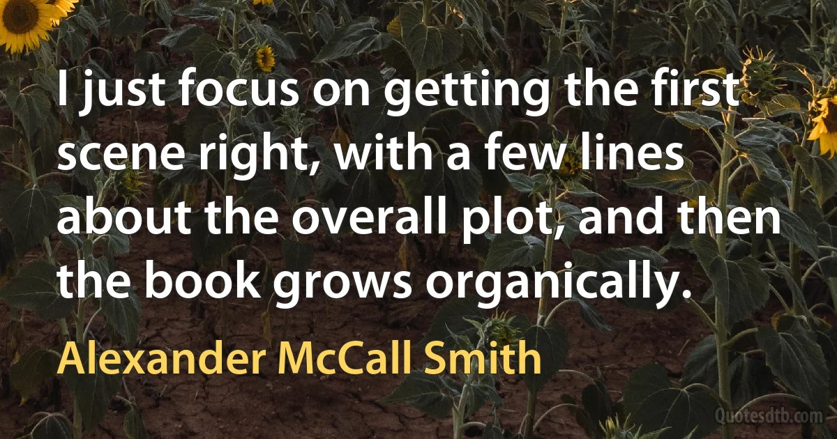 I just focus on getting the first scene right, with a few lines about the overall plot, and then the book grows organically. (Alexander McCall Smith)