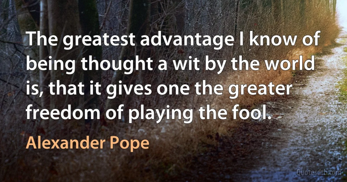 The greatest advantage I know of being thought a wit by the world is, that it gives one the greater freedom of playing the fool. (Alexander Pope)