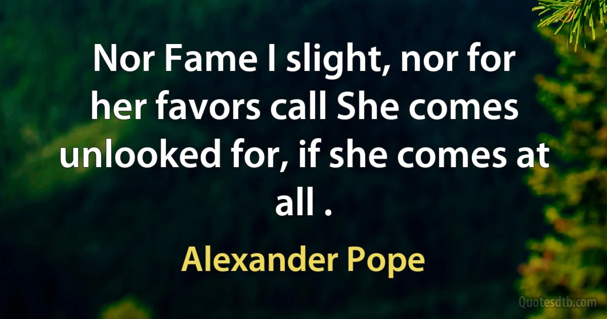 Nor Fame I slight, nor for her favors call She comes unlooked for, if she comes at all . (Alexander Pope)