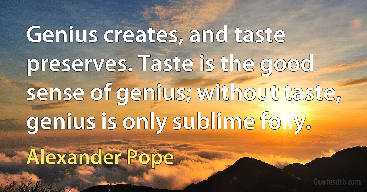 Genius creates, and taste preserves. Taste is the good sense of genius; without taste, genius is only sublime folly. (Alexander Pope)