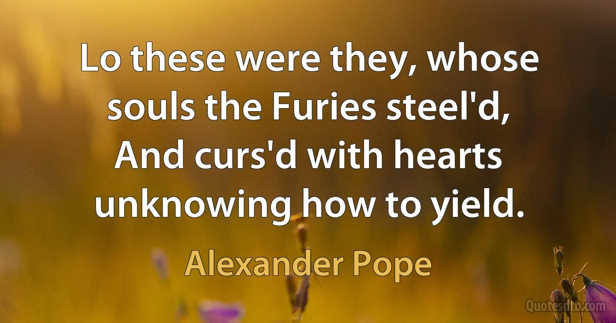 Lo these were they, whose souls the Furies steel'd,
And curs'd with hearts unknowing how to yield. (Alexander Pope)