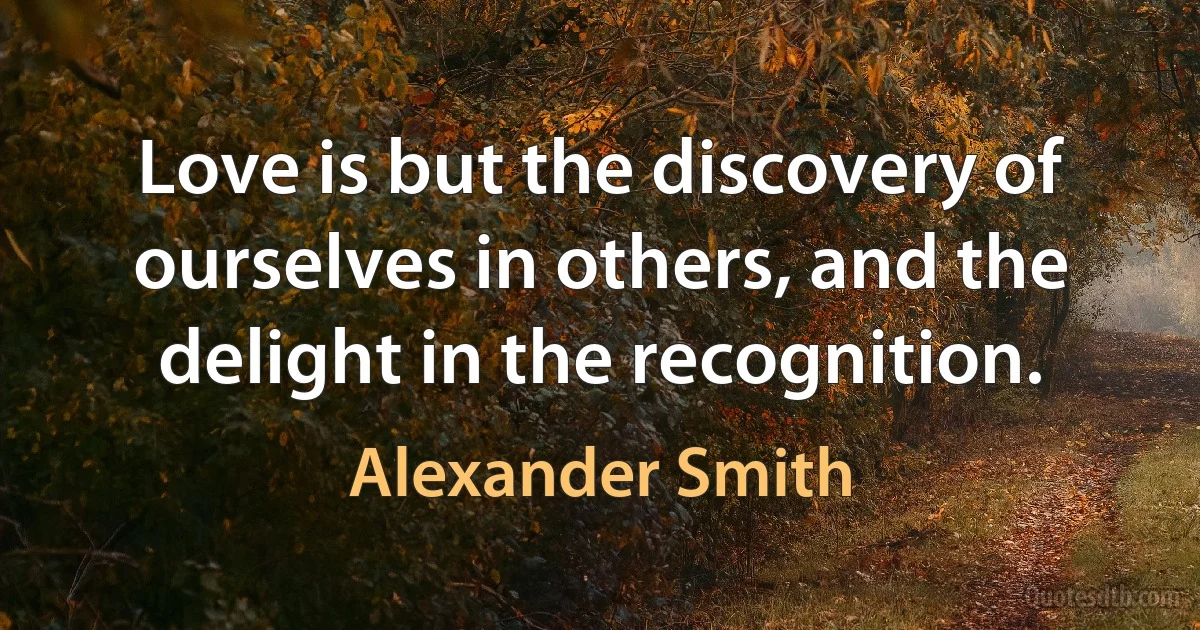 Love is but the discovery of ourselves in others, and the delight in the recognition. (Alexander Smith)