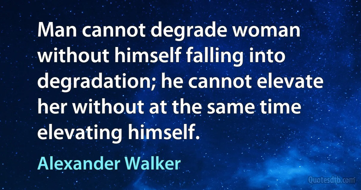 Man cannot degrade woman without himself falling into degradation; he cannot elevate her without at the same time elevating himself. (Alexander Walker)