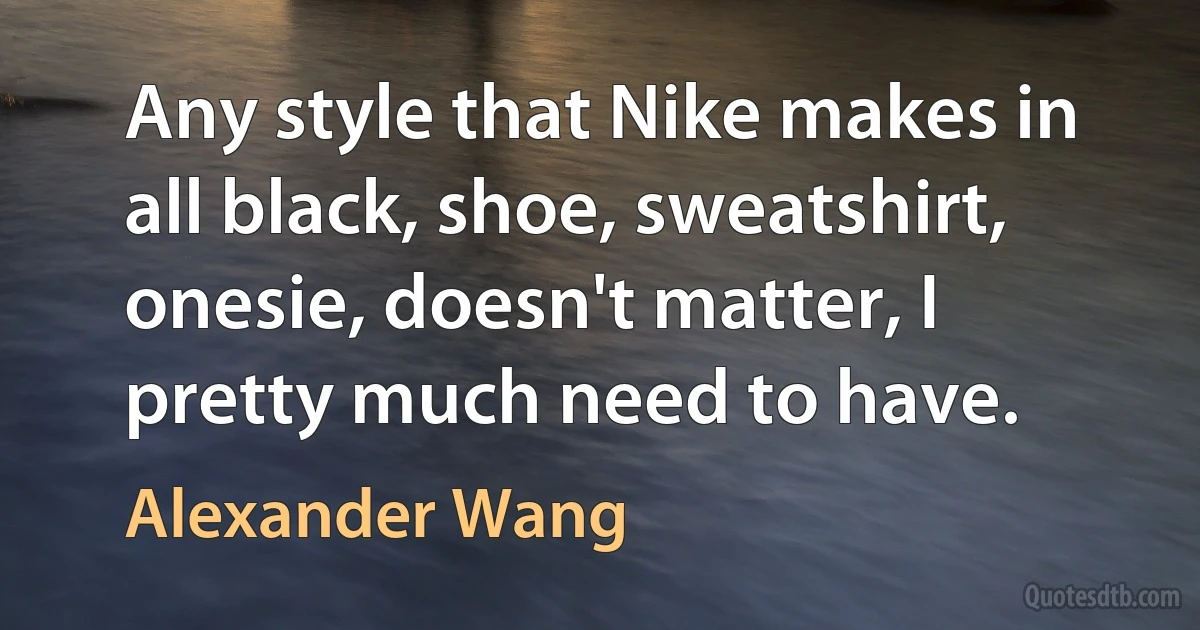 Any style that Nike makes in all black, shoe, sweatshirt, onesie, doesn't matter, I pretty much need to have. (Alexander Wang)