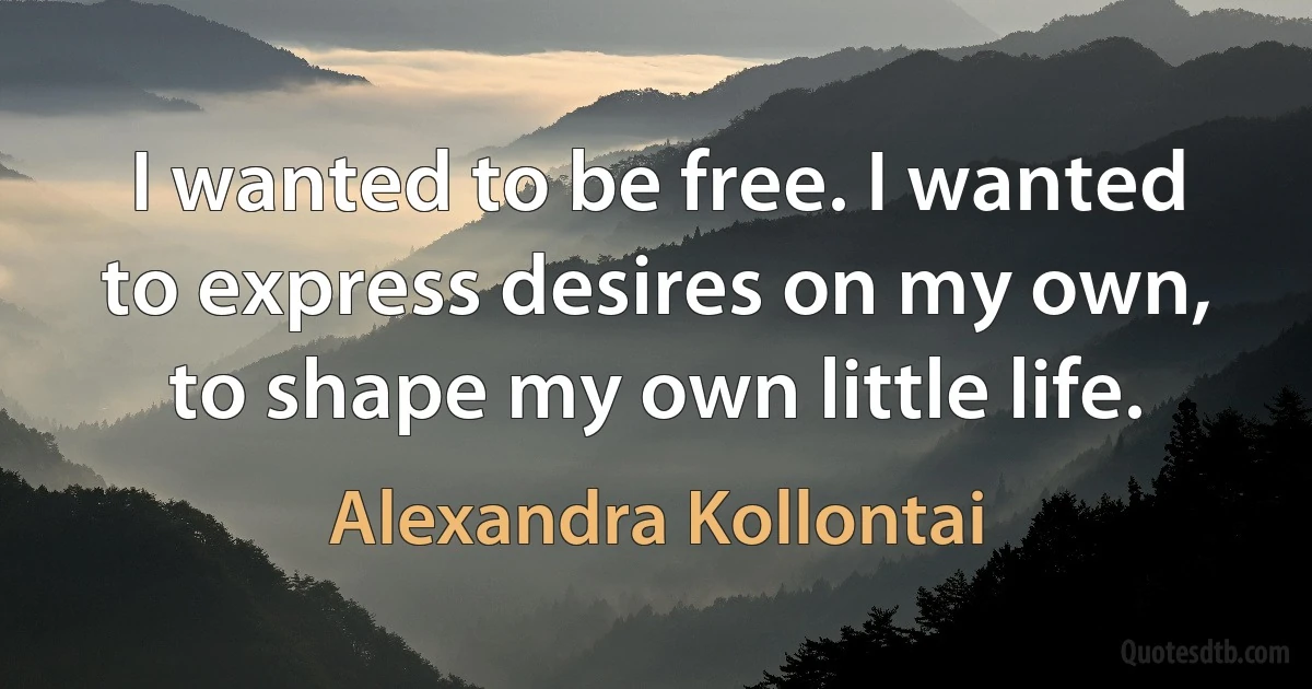 I wanted to be free. I wanted to express desires on my own, to shape my own little life. (Alexandra Kollontai)