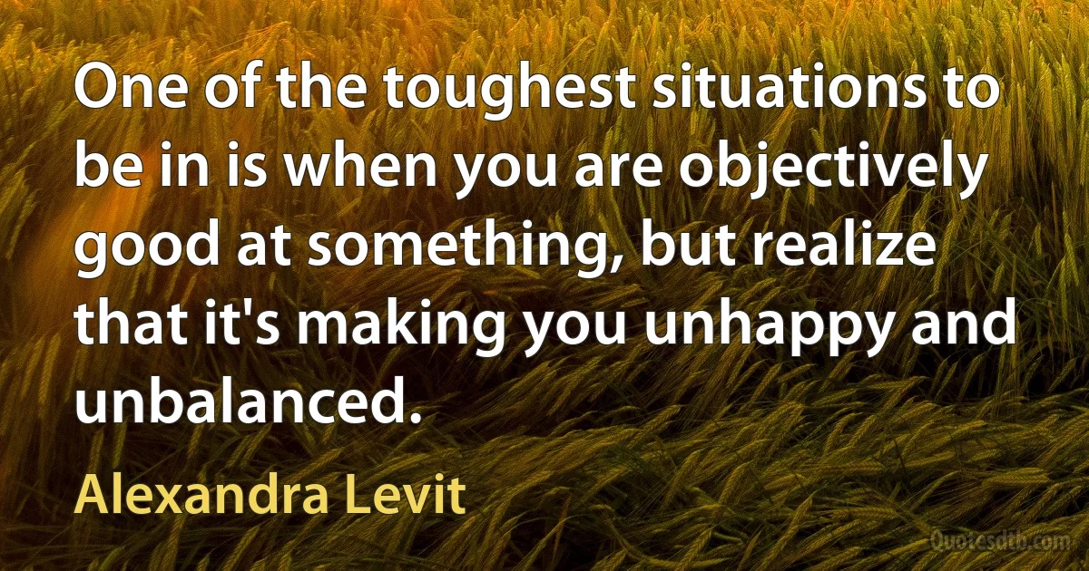 One of the toughest situations to be in is when you are objectively good at something, but realize that it's making you unhappy and unbalanced. (Alexandra Levit)