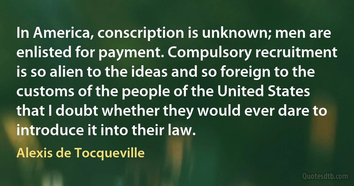 In America, conscription is unknown; men are enlisted for payment. Compulsory recruitment is so alien to the ideas and so foreign to the customs of the people of the United States that I doubt whether they would ever dare to introduce it into their law. (Alexis de Tocqueville)