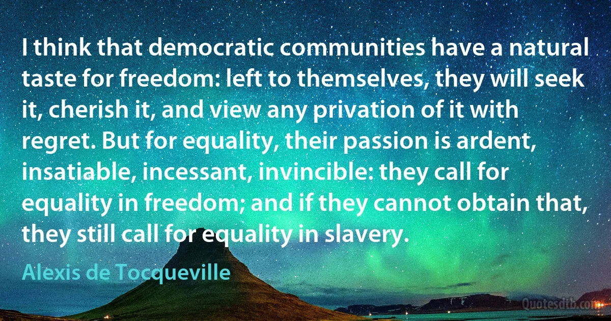 I think that democratic communities have a natural taste for freedom: left to themselves, they will seek it, cherish it, and view any privation of it with regret. But for equality, their passion is ardent, insatiable, incessant, invincible: they call for equality in freedom; and if they cannot obtain that, they still call for equality in slavery. (Alexis de Tocqueville)