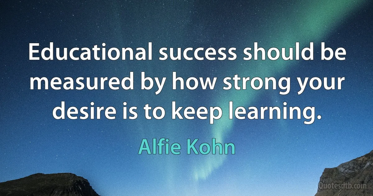 Educational success should be measured by how strong your desire is to keep learning. (Alfie Kohn)