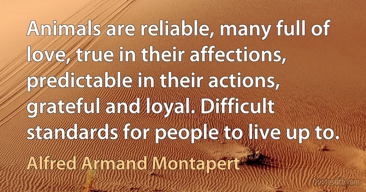 Animals are reliable, many full of love, true in their affections, predictable in their actions, grateful and loyal. Difficult standards for people to live up to. (Alfred Armand Montapert)