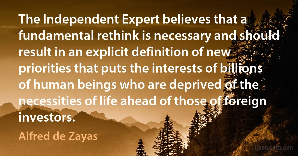 The Independent Expert believes that a fundamental rethink is necessary and should result in an explicit definition of new priorities that puts the interests of billions of human beings who are deprived of the necessities of life ahead of those of foreign investors. (Alfred de Zayas)