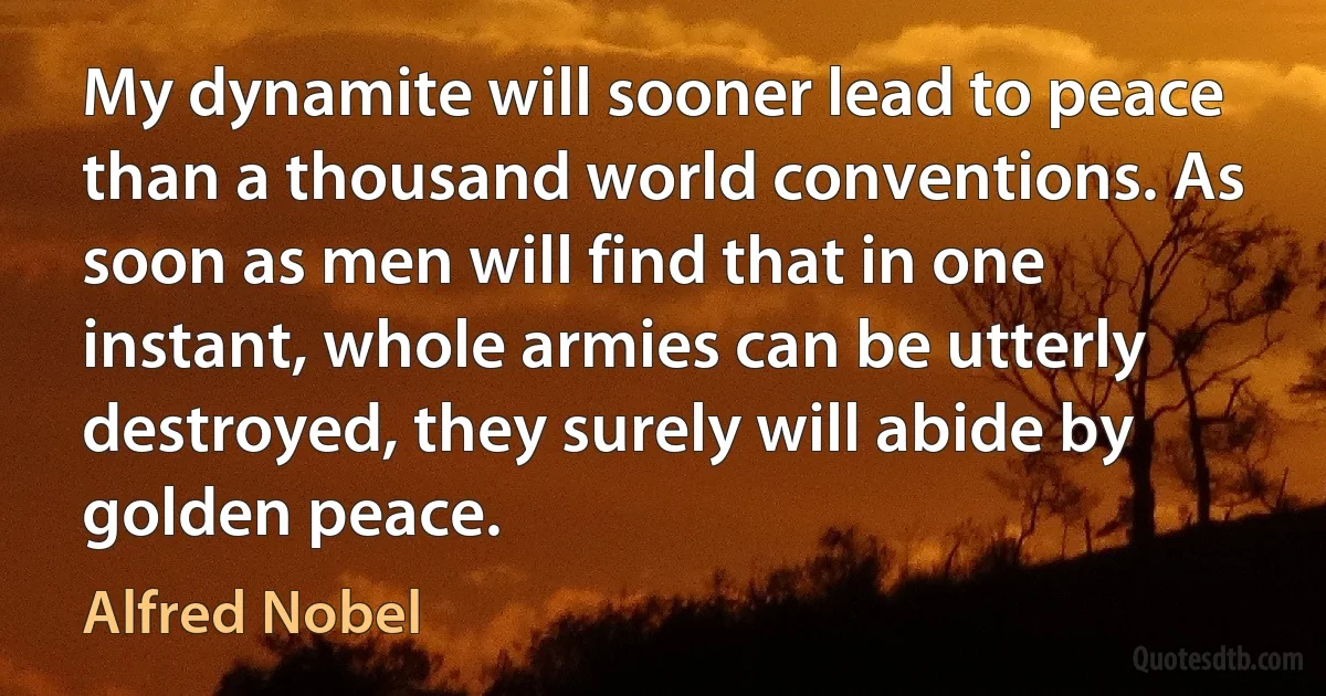 My dynamite will sooner lead to peace than a thousand world conventions. As soon as men will find that in one instant, whole armies can be utterly destroyed, they surely will abide by golden peace. (Alfred Nobel)