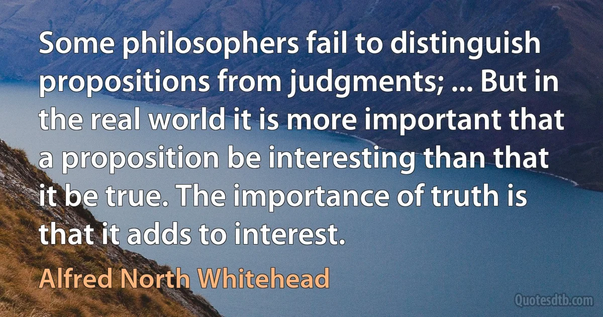 Some philosophers fail to distinguish propositions from judgments; ... But in the real world it is more important that a proposition be interesting than that it be true. The importance of truth is that it adds to interest. (Alfred North Whitehead)