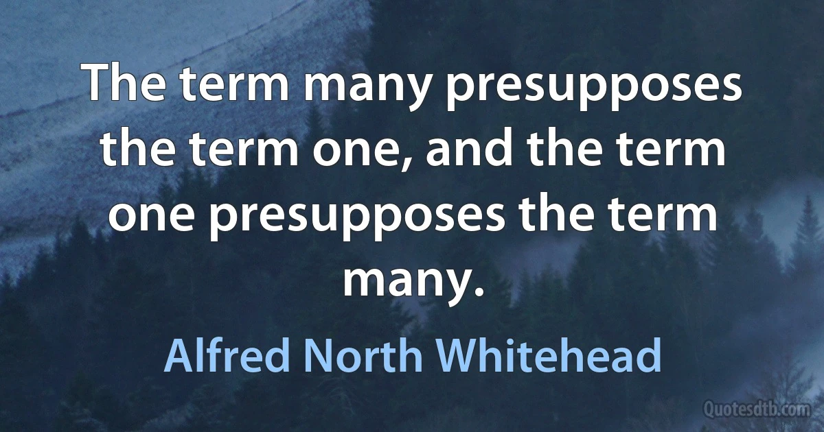 The term many presupposes the term one, and the term one presupposes the term many. (Alfred North Whitehead)