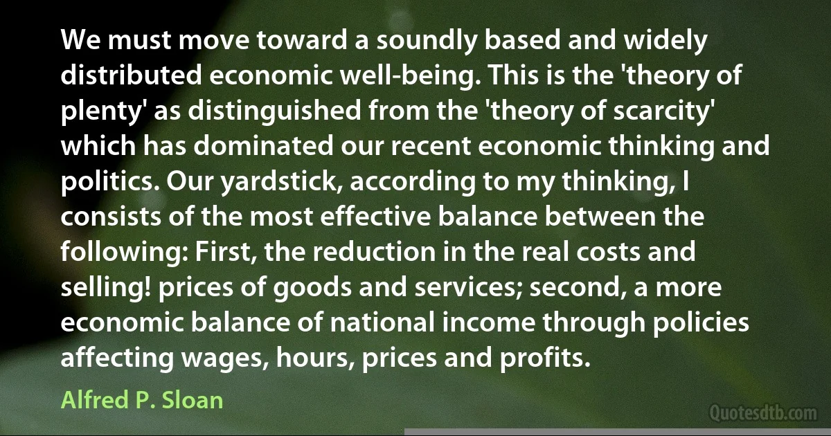 We must move toward a soundly based and widely distributed economic well-being. This is the 'theory of plenty' as distinguished from the 'theory of scarcity' which has dominated our recent economic thinking and politics. Our yardstick, according to my thinking, I consists of the most effective balance between the following: First, the reduction in the real costs and selling! prices of goods and services; second, a more economic balance of national income through policies affecting wages, hours, prices and profits. (Alfred P. Sloan)