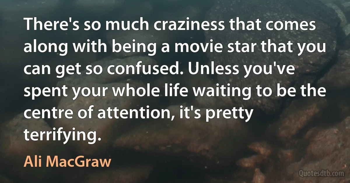 There's so much craziness that comes along with being a movie star that you can get so confused. Unless you've spent your whole life waiting to be the centre of attention, it's pretty terrifying. (Ali MacGraw)