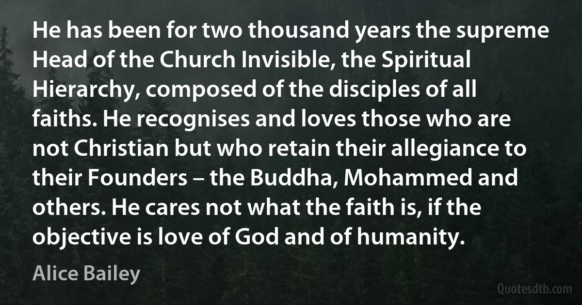 He has been for two thousand years the supreme Head of the Church Invisible, the Spiritual Hierarchy, composed of the disciples of all faiths. He recognises and loves those who are not Christian but who retain their allegiance to their Founders – the Buddha, Mohammed and others. He cares not what the faith is, if the objective is love of God and of humanity. (Alice Bailey)