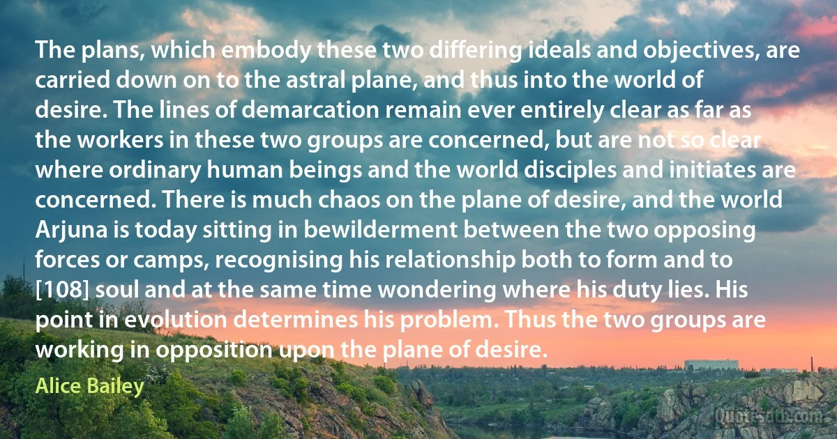 The plans, which embody these two differing ideals and objectives, are carried down on to the astral plane, and thus into the world of desire. The lines of demarcation remain ever entirely clear as far as the workers in these two groups are concerned, but are not so clear where ordinary human beings and the world disciples and initiates are concerned. There is much chaos on the plane of desire, and the world Arjuna is today sitting in bewilderment between the two opposing forces or camps, recognising his relationship both to form and to [108] soul and at the same time wondering where his duty lies. His point in evolution determines his problem. Thus the two groups are working in opposition upon the plane of desire. (Alice Bailey)