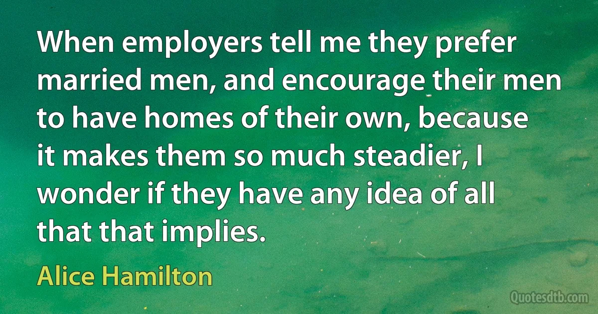 When employers tell me they prefer married men, and encourage their men to have homes of their own, because it makes them so much steadier, I wonder if they have any idea of all that that implies. (Alice Hamilton)