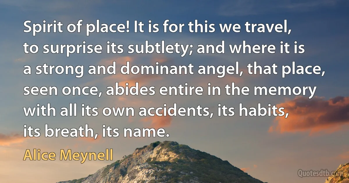 Spirit of place! It is for this we travel, to surprise its subtlety; and where it is a strong and dominant angel, that place, seen once, abides entire in the memory with all its own accidents, its habits, its breath, its name. (Alice Meynell)