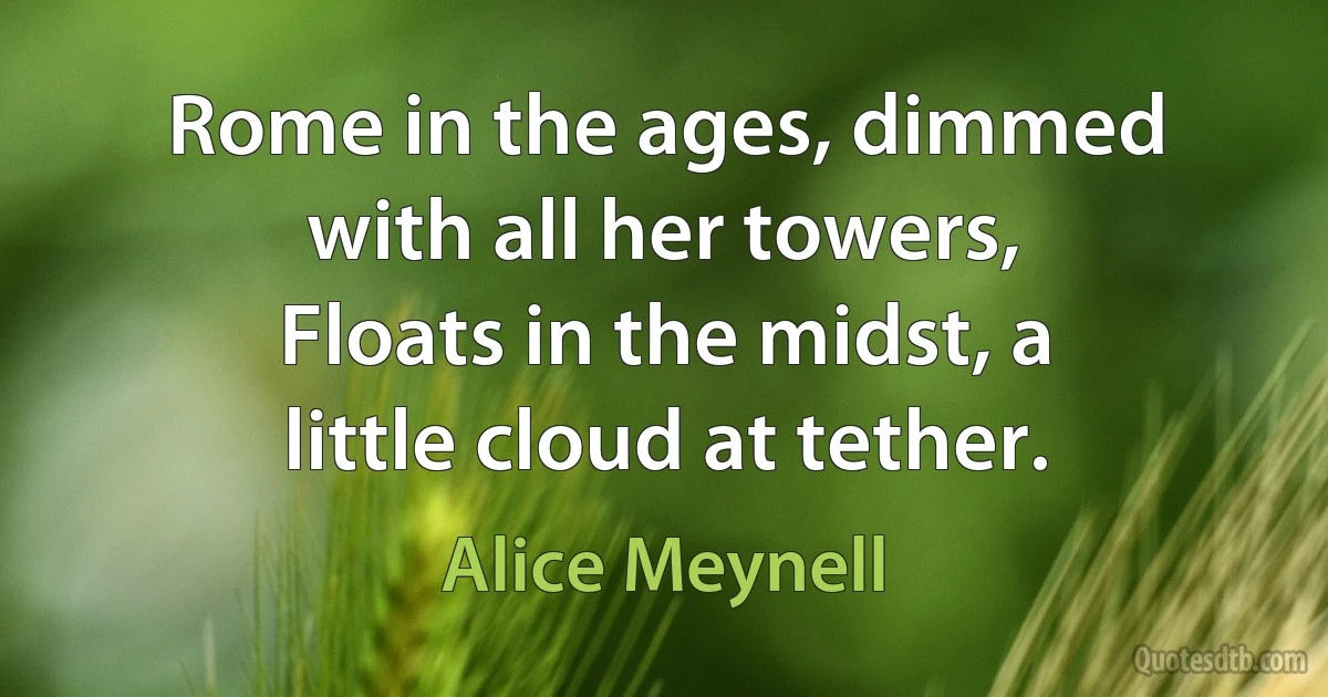 Rome in the ages, dimmed with all her towers,
Floats in the midst, a little cloud at tether. (Alice Meynell)