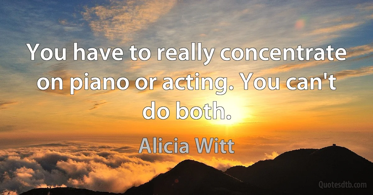 You have to really concentrate on piano or acting. You can't do both. (Alicia Witt)