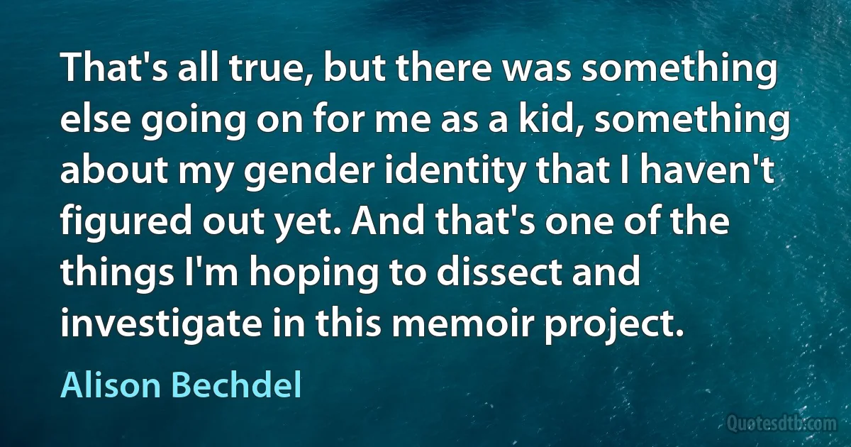 That's all true, but there was something else going on for me as a kid, something about my gender identity that I haven't figured out yet. And that's one of the things I'm hoping to dissect and investigate in this memoir project. (Alison Bechdel)