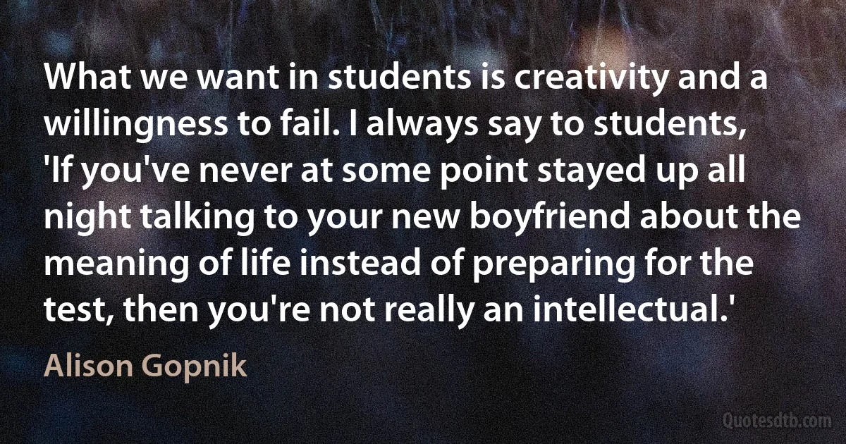 What we want in students is creativity and a willingness to fail. I always say to students, 'If you've never at some point stayed up all night talking to your new boyfriend about the meaning of life instead of preparing for the test, then you're not really an intellectual.' (Alison Gopnik)